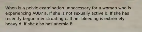 When is a pelvic examination unnecessary for a woman who is experiencing AUB? a. If she is not sexually active b. If she has recently begun menstruating c. If her bleeding is extremely heavy d. If she also has anemia B