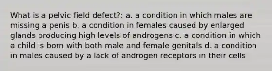 What is a pelvic field defect?: a. a condition in which males are missing a penis b. a condition in females caused by enlarged glands producing high levels of androgens c. a condition in which a child is born with both male and female genitals d. a condition in males caused by a lack of androgen receptors in their cells