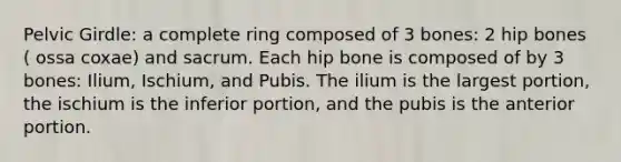 Pelvic Girdle: a complete ring composed of 3 bones: 2 hip bones ( ossa coxae) and sacrum. Each hip bone is composed of by 3 bones: Ilium, Ischium, and Pubis. The ilium is the largest portion, the ischium is the inferior portion, and the pubis is the anterior portion.