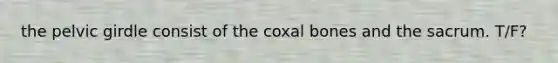 the pelvic girdle consist of the coxal bones and the sacrum. T/F?