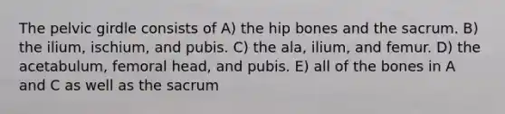 The pelvic girdle consists of A) the hip bones and the sacrum. B) the ilium, ischium, and pubis. C) the ala, ilium, and femur. D) the acetabulum, femoral head, and pubis. E) all of the bones in A and C as well as the sacrum