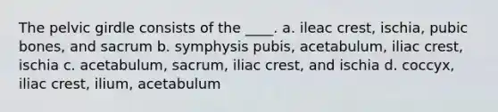 The pelvic girdle consists of the ____. a. ileac crest, ischia, pubic bones, and sacrum b. symphysis pubis, acetabulum, iliac crest, ischia c. acetabulum, sacrum, iliac crest, and ischia d. coccyx, iliac crest, ilium, acetabulum