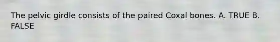 The pelvic girdle consists of the paired Coxal bones. A. TRUE B. FALSE