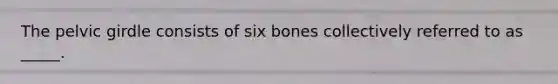 The pelvic girdle consists of six bones collectively referred to as _____.