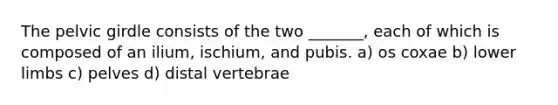 The pelvic girdle consists of the two _______, each of which is composed of an ilium, ischium, and pubis. a) os coxae b) lower limbs c) pelves d) distal vertebrae