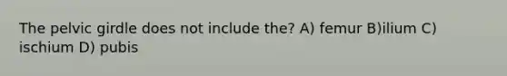 The pelvic girdle does not include the? A) femur B)ilium C) ischium D) pubis