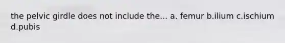 the pelvic girdle does not include the... a. femur b.ilium c.ischium d.pubis