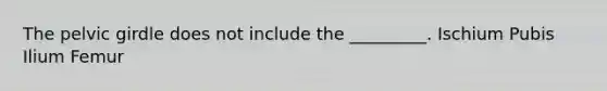 The <a href='https://www.questionai.com/knowledge/k9xWFjlOIm-pelvic-girdle' class='anchor-knowledge'>pelvic girdle</a> does not include the _________. Ischium Pubis Ilium Femur