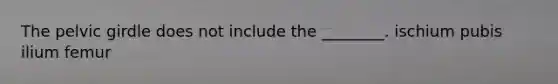 The pelvic girdle does not include the ________. ischium pubis ilium femur