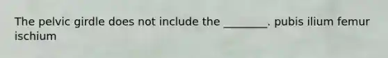 The pelvic girdle does not include the ________. pubis ilium femur ischium