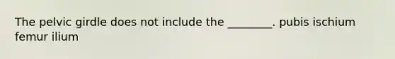 The pelvic girdle does not include the ________. pubis ischium femur ilium
