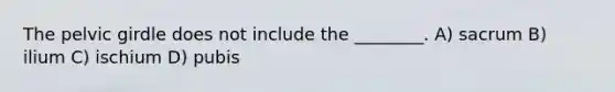 The <a href='https://www.questionai.com/knowledge/k9xWFjlOIm-pelvic-girdle' class='anchor-knowledge'>pelvic girdle</a> does not include the ________. A) sacrum B) ilium C) ischium D) pubis