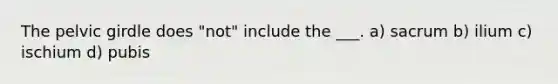 The pelvic girdle does "not" include the ___. a) sacrum b) ilium c) ischium d) pubis