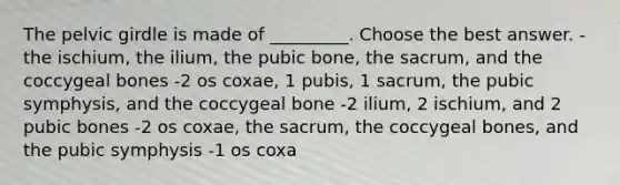 The pelvic girdle is made of _________. Choose the best answer. -the ischium, the ilium, the pubic bone, the sacrum, and the coccygeal bones -2 os coxae, 1 pubis, 1 sacrum, the pubic symphysis, and the coccygeal bone -2 ilium, 2 ischium, and 2 pubic bones -2 os coxae, the sacrum, the coccygeal bones, and the pubic symphysis -1 os coxa