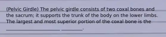 (Pelvic Girdle) The pelvic girdle consists of two coxal bones and the sacrum; it supports the trunk of the body on the lower limbs. The largest and most superior portion of the coxal bone is the _______________________ _________.