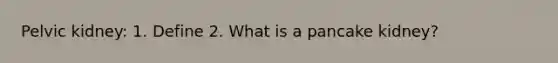 Pelvic kidney: 1. Define 2. What is a pancake kidney?