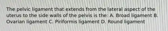 The pelvic ligament that extends from the lateral aspect of the uterus to the side walls of the pelvis is the: A. Broad ligament B. Ovarian ligament C. Piriformis ligament D. Round ligament