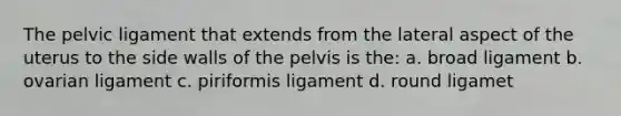 The pelvic ligament that extends from the lateral aspect of the uterus to the side walls of the pelvis is the: a. broad ligament b. ovarian ligament c. piriformis ligament d. round ligamet