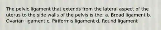 The pelvic ligament that extends from the lateral aspect of the uterus to the side walls of the pelvis is the: a. Broad ligament b. Ovarian ligament c. Piriformis ligament d. Round ligament