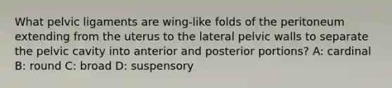 What pelvic ligaments are wing-like folds of the peritoneum extending from the uterus to the lateral pelvic walls to separate the pelvic cavity into anterior and posterior portions? A: cardinal B: round C: broad D: suspensory