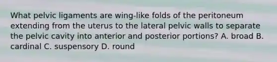 What pelvic ligaments are wing-like folds of the peritoneum extending from the uterus to the lateral pelvic walls to separate the pelvic cavity into anterior and posterior portions? A. broad B. cardinal C. suspensory D. round