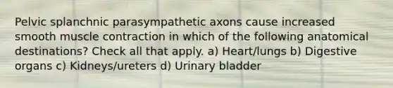 Pelvic splanchnic parasympathetic axons cause increased smooth <a href='https://www.questionai.com/knowledge/k0LBwLeEer-muscle-contraction' class='anchor-knowledge'>muscle contraction</a> in which of the following anatomical destinations? Check all that apply. a) Heart/lungs b) Digestive organs c) Kidneys/ureters d) <a href='https://www.questionai.com/knowledge/kb9SdfFdD9-urinary-bladder' class='anchor-knowledge'>urinary bladder</a>