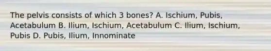 The pelvis consists of which 3 bones? A. Ischium, Pubis, Acetabulum B. Ilium, Ischium, Acetabulum C. Ilium, Ischium, Pubis D. Pubis, Ilium, Innominate