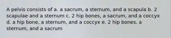 A pelvis consists of a. a sacrum, a sternum, and a scapula b. 2 scapulae and a sternum c. 2 hip bones, a sacrum, and a coccyx d. a hip bone, a sternum, and a coccyx e. 2 hip bones, a sternum, and a sacrum