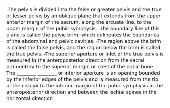 -The pelvis is divided into the false or greater pelvis and the true or lesser pelvis by an oblique plane that extends from the upper anterior margin of the sacrum, along the arcuate line, to the upper margin of the pubic symphysis. -The boundary line of this plane is called the pelvic brim, which delineates the boundaries of the abdominal and pelvic cavities. -The region above the brim is called the false pelvis, and the region below the brim is called the true pelvis. -The superior aperture or inlet of the true pelvis is measured in the anteroposterior direction from the sacral promontory to the superior margin or crest of the pubic bone. -The ________ ________ or inferior aperture is an opening bounded by the inferior edges of the pelvis and is measured from the tip of the coccyx to the inferior margin of the pubic symphysis in the anteroposterior direction and between the ischial spines in the horizontal direction