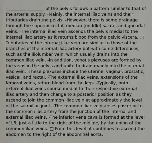 - ________ ________ of the pelvis follows a pattern similar to that of the arterial supply. -Mainly, the internal iliac veins and their tributaries drain the pelvis. -However, there is some drainage through the superior rectal, median (middle) sacral, and gonadal veins. -The internal iliac vein ascends the pelvis medial to the internal iliac artery as it returns blood from the pelvic viscera. □ Tributaries of the internal iliac vein are similar to those of the branches of the internal iliac artery but with some differences, such as the iliolumbar vein, which usually drains into the common iliac vein. -In addition, venous plexuses are formed by the veins in the pelvis and unite to drain mainly into the internal iliac vein. -These plexuses include the uterine, vaginal, prostatic, vesical, and rectal. -The external iliac veins, extensions of the femoral veins, return blood from the legs. -Typically, both external iliac veins course medial to their respective external iliac artery and then change to a posterior position as they ascend to join the common iliac vein at approximately the level of the sacroiliac joint. -The common iliac vein arises posterior to the common iliac artery from the junction of the internal and external iliac veins. -The inferior vena cava is formed at the level of L5, just a little to the right of the midline, by the union of the common iliac veins. □ From this level, it continues to ascend the abdomen to the right of the abdominal aorta.