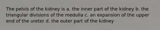 The pelvis of the kidney is a. the inner part of the kidney b. the triangular divisions of the medulla c. an expansion of the upper end of the ureter d. the outer part of the kidney