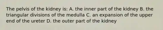 The pelvis of the kidney is: A. the inner part of the kidney B. the triangular divisions of the medulla C. an expansion of the upper end of the ureter D. the outer part of the kidney