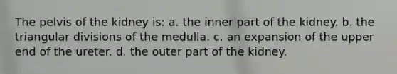 The pelvis of the kidney is: a. the inner part of the kidney. b. the triangular divisions of the medulla. c. an expansion of the upper end of the ureter. d. the outer part of the kidney.