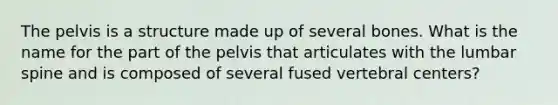 The pelvis is a structure made up of several bones. What is the name for the part of the pelvis that articulates with the lumbar spine and is composed of several fused vertebral centers?