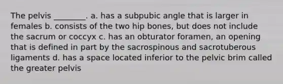 The pelvis ________. a. has a subpubic angle that is larger in females b. consists of the two hip bones, but does not include the sacrum or coccyx c. has an obturator foramen, an opening that is defined in part by the sacrospinous and sacrotuberous ligaments d. has a space located inferior to the pelvic brim called the greater pelvis