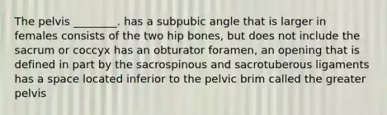 The pelvis ________. has a subpubic angle that is larger in females consists of the two hip bones, but does not include the sacrum or coccyx has an obturator foramen, an opening that is defined in part by the sacrospinous and sacrotuberous ligaments has a space located inferior to the pelvic brim called the greater pelvis