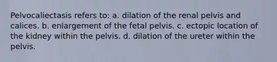 Pelvocaliectasis refers to: a. dilation of the renal pelvis and calices. b. enlargement of the fetal pelvis. c. ectopic location of the kidney within the pelvis. d. dilation of the ureter within the pelvis.