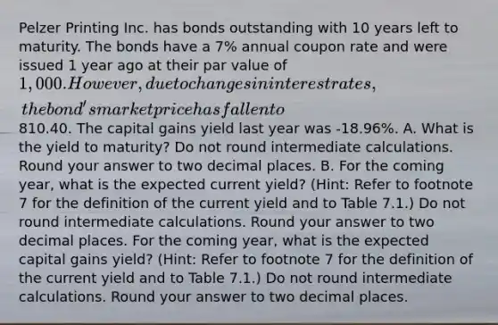 Pelzer Printing Inc. has bonds outstanding with 10 years left to maturity. The bonds have a 7% annual coupon rate and were issued 1 year ago at their par value of 1,000. However, due to changes in interest rates, the bond's market price has fallen to810.40. The capital gains yield last year was -18.96%. A. What is the yield to maturity? Do not round intermediate calculations. Round your answer to two decimal places. B. For the coming year, what is the expected current yield? (Hint: Refer to footnote 7 for the definition of the current yield and to Table 7.1.) Do not round intermediate calculations. Round your answer to two decimal places. For the coming year, what is the expected capital gains yield? (Hint: Refer to footnote 7 for the definition of the current yield and to Table 7.1.) Do not round intermediate calculations. Round your answer to two decimal places.