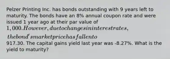 Pelzer Printing Inc. has bonds outstanding with 9 years left to maturity. The bonds have an 8% annual coupon rate and were issued 1 year ago at their par value of 1,000. However, due to changes in interest rates, the bond's market price has fallen to917.30. The capital gains yield last year was -8.27%. What is the yield to maturity?