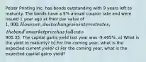 Pelzer Printing Inc. has bonds outstanding with 9 years left to maturity. The bonds have a 9% annual coupon rate and were issued 1 year ago at their par value of 1,000. However, due to changes in interest rates, the bond's market price has fallen to905.35. The capital gains yield last year was -9.465%. a) What is the yield to maturity? b) For the coming year, what is the expected current yield? c) For the coming year, what is the expected capital gains yield?