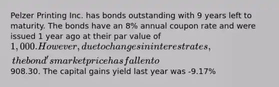 Pelzer Printing Inc. has bonds outstanding with 9 years left to maturity. The bonds have an 8% annual coupon rate and were issued 1 year ago at their par value of 1,000. However, due to changes in interest rates, the bond's market price has fallen to908.30. The capital gains yield last year was -9.17%