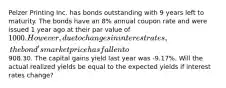 Pelzer Printing Inc. has bonds outstanding with 9 years left to maturity. The bonds have an 8% annual coupon rate and were issued 1 year ago at their par value of 1000. However, due to changes in interest rates, the bond's market price has fallen to908.30. The capital gains yield last year was -9.17%. Will the actual realized yields be equal to the expected yields if interest rates change?