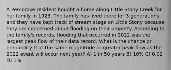 A Pembroke resident bought a home along Little Stony Creek for her family in 1923. The family has lived there for 3 generations and they have kept track of stream stage on Little Stony because they are concerned about flooding on their property. According to the family's records, flooding that occurred in 2022 was the largest peak flow of their data record. What is the chance or probability that the same magnitude or greater peak flow as the 2022 event will occur next year? A) 1 in 50 years B) 10% C) 0.02 D) 1%