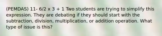 (PEMDAS) 11- 6/2 x 3 + 1 Two students are trying to simplify this expression. They are debating if they should start with the subtraction, division, multiplication, or addition operation. What type of issue is this?