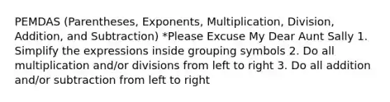 PEMDAS (Parentheses, Exponents, Multiplication, Division, Addition, and Subtraction) *Please Excuse My Dear Aunt Sally 1. Simplify the expressions inside <a href='https://www.questionai.com/knowledge/kTuln6EsSb-grouping-symbols' class='anchor-knowledge'>grouping symbols</a> 2. Do all multiplication and/or divisions from left to right 3. Do all addition and/or subtraction from left to right