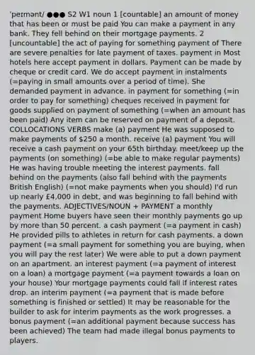 ˈpeɪmənt/ ●●● S2 W1 noun 1 [countable] an amount of money that has been or must be paid You can make a payment in any bank. They fell behind on their mortgage payments. 2 [uncountable] the act of paying for something payment of There are severe penalties for late payment of taxes. payment in Most hotels here accept payment in dollars. Payment can be made by cheque or credit card. We do accept payment in instalments (=paying in small amounts over a period of time). She demanded payment in advance. in payment for something (=in order to pay for something) cheques received in payment for goods supplied on payment of something (=when an amount has been paid) Any item can be reserved on payment of a deposit. COLLOCATIONS VERBS make (a) payment He was supposed to make payments of 250 a month. receive (a) payment You will receive a cash payment on your 65th birthday. meet/keep up the payments (on something) (=be able to make regular payments) He was having trouble meeting the interest payments. fall behind on the payments (also fall behind with the payments British English) (=not make payments when you should) I'd run up nearly £4,000 in debt, and was beginning to fall behind with the payments. ADJECTIVES/NOUN + PAYMENT a monthly payment Home buyers have seen their monthly payments go up by more than 50 percent. a cash payment (=a payment in cash) He provided pills to athletes in return for cash payments. a down payment (=a small payment for something you are buying, when you will pay the rest later) We were able to put a down payment on an apartment. an interest payment (=a payment of interest on a loan) a mortgage payment (=a payment towards a loan on your house) Your mortgage payments could fall if interest rates drop. an interim payment (=a payment that is made before something is finished or settled) It may be reasonable for the builder to ask for interim payments as the work progresses. a bonus payment (=an additional payment because success has been achieved) The team had made illegal bonus payments to players.