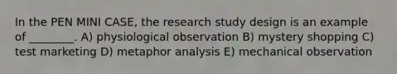 In the PEN MINI CASE, the research study design is an example of ________. A) physiological observation B) mystery shopping C) test marketing D) metaphor analysis E) mechanical observation