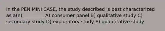 In the PEN MINI CASE, the study described is best characterized as a(n) ________. A) consumer panel B) qualitative study C) secondary study D) exploratory study E) quantitative study