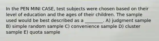 In the PEN MINI CASE, test subjects were chosen based on their level of education and the ages of their children. The sample used would be best described as a ________. A) judgment sample B) simple random sample C) convenience sample D) cluster sample E) quota sample