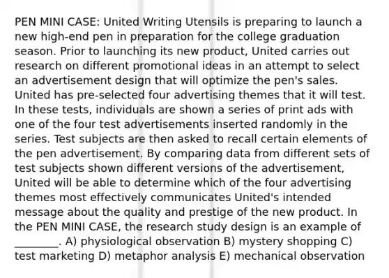 PEN MINI CASE: United Writing Utensils is preparing to launch a new high-end pen in preparation for the college graduation season. Prior to launching its new product, United carries out research on different promotional ideas in an attempt to select an advertisement design that will optimize the pen's sales. United has pre-selected four advertising themes that it will test. In these tests, individuals are shown a series of print ads with one of the four test advertisements inserted randomly in the series. Test subjects are then asked to recall certain elements of the pen advertisement. By comparing data from different sets of test subjects shown different versions of the advertisement, United will be able to determine which of the four advertising themes most effectively communicates United's intended message about the quality and prestige of the new product. In the PEN MINI CASE, the research study design is an example of ________. A) physiological observation B) mystery shopping C) test marketing D) metaphor analysis E) mechanical observation